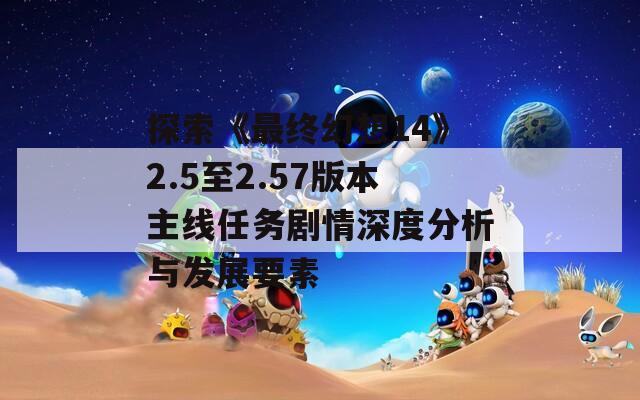 探索《最终幻想14》2.5至2.57版本主线任务剧情深度分析与发展要素