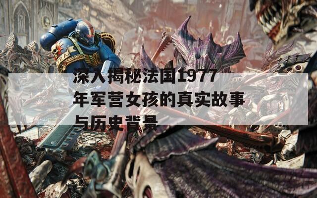 深入揭秘法国1977年军营女孩的真实故事与历史背景