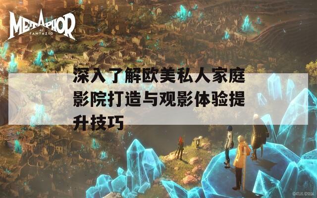 深入了解欧美私人家庭影院打造与观影体验提升技巧