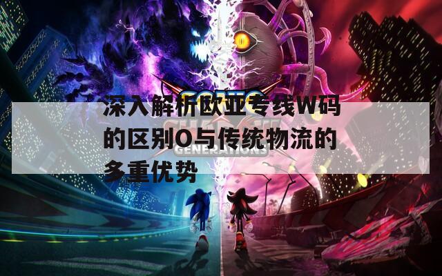 深入解析欧亚专线W码的区别O与传统物流的多重优势