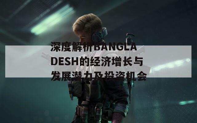 深度解析BANGLADESH的经济增长与发展潜力及投资机会