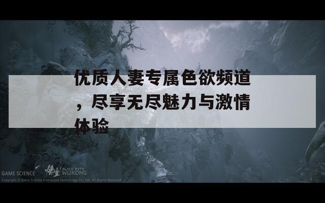 优质人妻专属色欲频道，尽享无尽魅力与激情体验