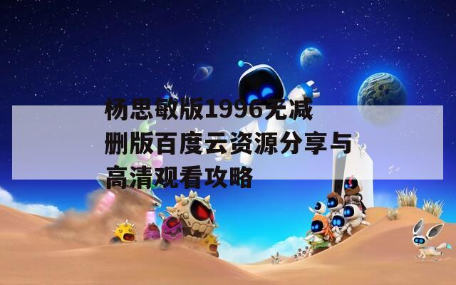 杨思敏版1996无减删版百度云资源分享与高清观看攻略