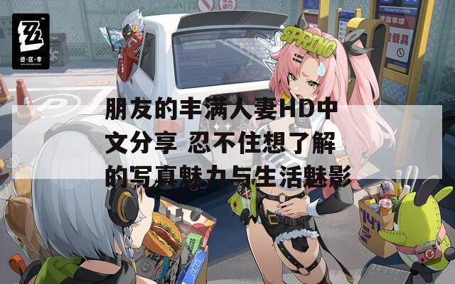 朋友的丰满人妻HD中文分享 忍不住想了解的写真魅力与生活魅影