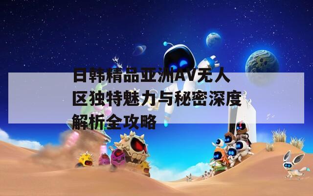 日韩精品亚洲AV无人区独特魅力与秘密深度解析全攻略