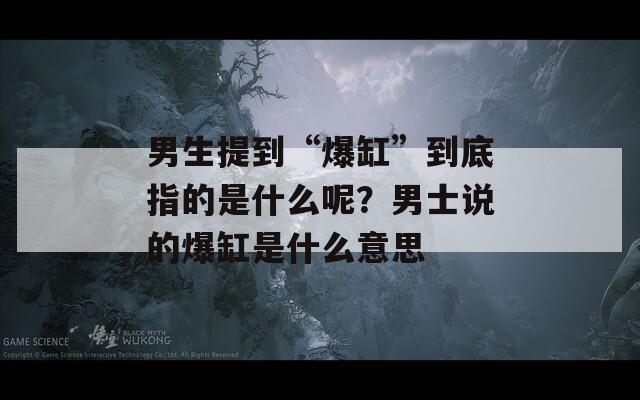 男生提到“爆缸”到底指的是什么呢？男士说的爆缸是什么意思
