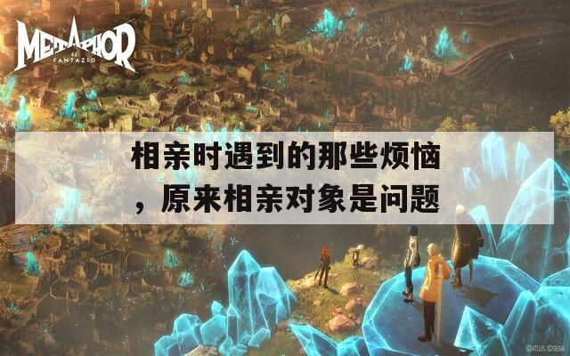 相亲时遇到的那些烦恼，原来相亲对象是问题