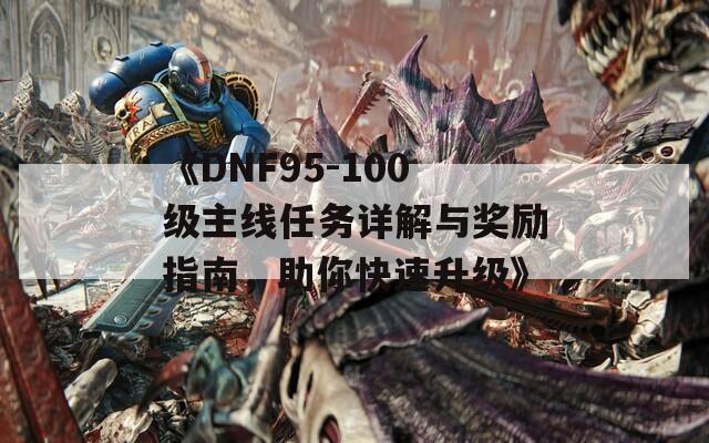 《DNF95-100级主线任务详解与奖励指南，助你快速升级》