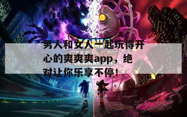 男人和女人一起玩得开心的爽爽爽app，绝对让你乐享不停！