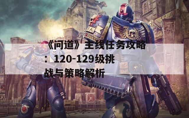 《问道》主线任务攻略：120-129级挑战与策略解析