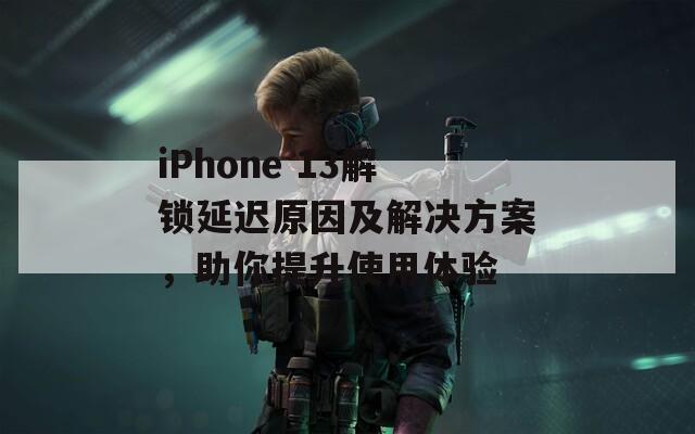 iPhone 13解锁延迟原因及解决方案，助你提升使用体验