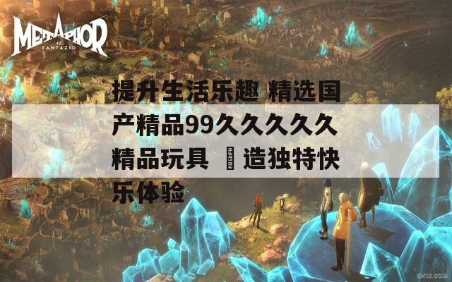 提升生活乐趣 精选国产精品99久久久久久精品玩具 創造独特快乐体验