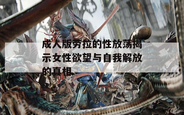 成人版劳拉的性放荡揭示女性欲望与自我解放的真相