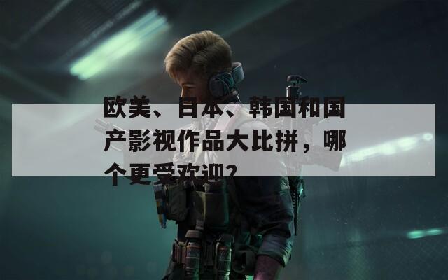 欧美、日本、韩国和国产影视作品大比拼，哪个更受欢迎？