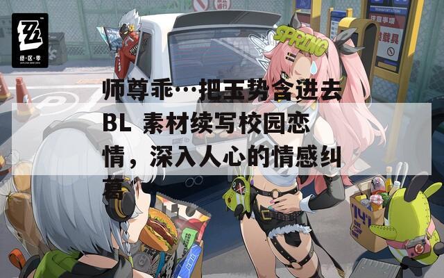 师尊乖…把玉势含进去BL 素材续写校园恋情，深入人心的情感纠葛