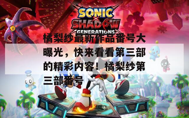 橘梨纱最新作品番号大曝光，快来看看第三部的精彩内容！橘梨纱第三部番号