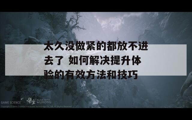 太久没做紧的都放不进去了 如何解决提升体验的有效方法和技巧