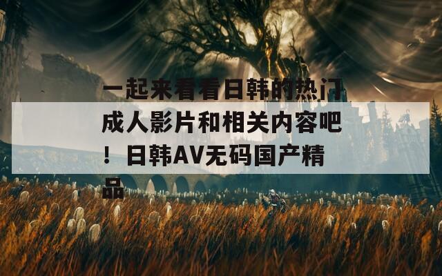 一起来看看日韩的热门成人影片和相关内容吧！日韩AV无码国产精品