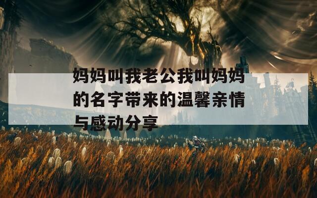 妈妈叫我老公我叫妈妈的名字带来的温馨亲情与感动分享