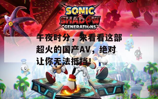 午夜时分，来看看这部超火的国产AV，绝对让你无法抵挡！