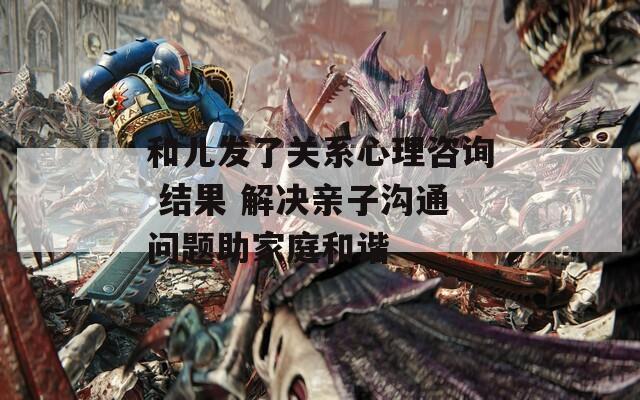 和儿发了关系心理咨询 结果 解决亲子沟通问题助家庭和谐