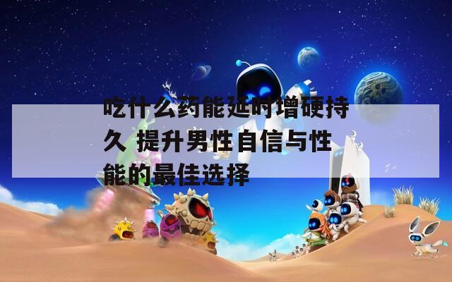 吃什么药能延时增硬持久 提升男性自信与性能的最佳选择