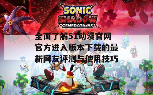 全面了解51动漫官网官方进入版本下载的最新网友评测与使用技巧