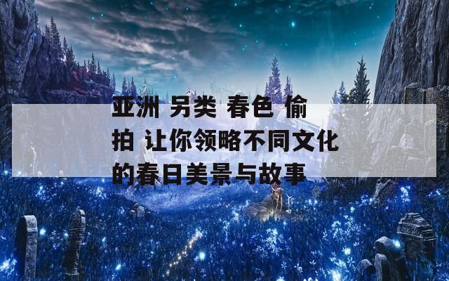 亚洲 另类 春色 偷拍 让你领略不同文化的春日美景与故事