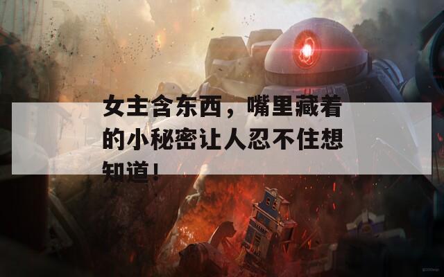 女主含东西，嘴里藏着的小秘密让人忍不住想知道！