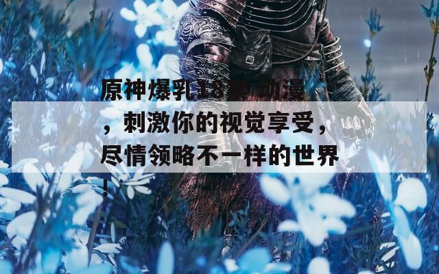 原神爆乳18禁 动漫，刺激你的视觉享受，尽情领略不一样的世界！