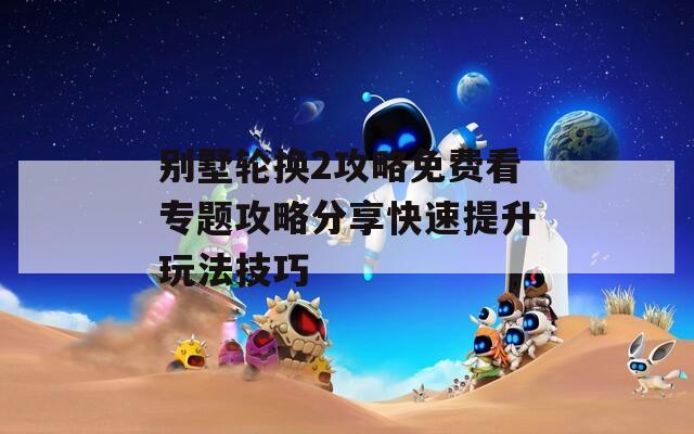 别墅轮换2攻略免费看专题攻略分享快速提升玩法技巧