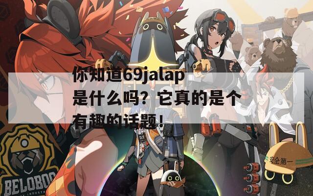 你知道69jalap是什么吗？它真的是个有趣的话题！