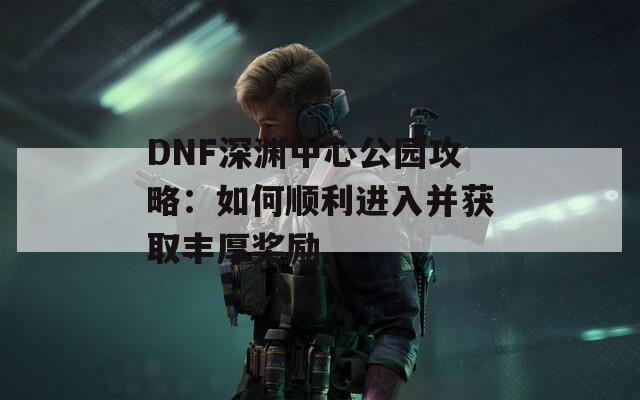 DNF深渊中心公园攻略：如何顺利进入并获取丰厚奖励