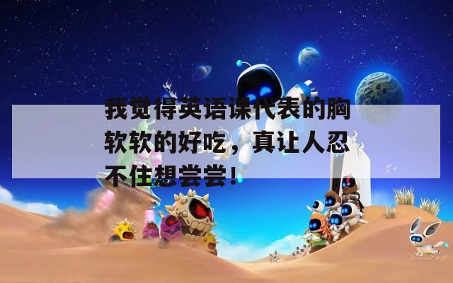 我觉得英语课代表的胸软软的好吃，真让人忍不住想尝尝！