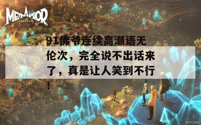 91佛爷连续高潮语无伦次，完全说不出话来了，真是让人笑到不行！