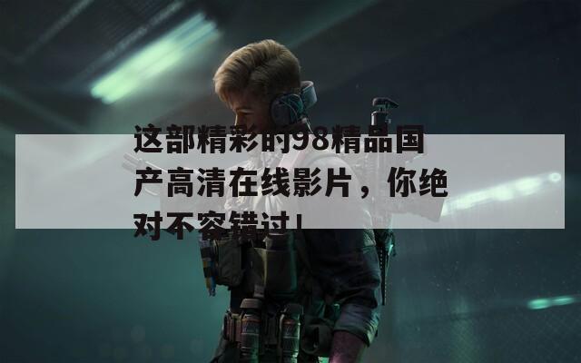 这部精彩的98精品国产高清在线影片，你绝对不容错过！