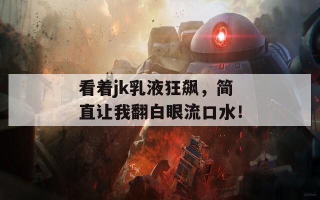看着jk乳液狂飙，简直让我翻白眼流口水！