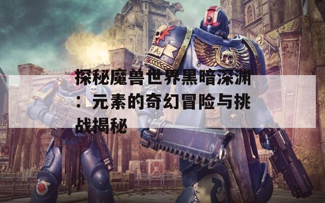 探秘魔兽世界黑暗深渊：元素的奇幻冒险与挑战揭秘