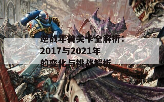 逆战年兽关卡全解析：2017与2021年的变化与挑战解析