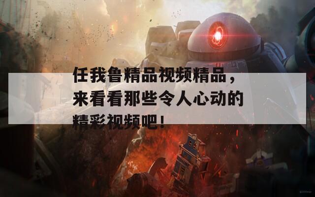 任我鲁精品视频精品，来看看那些令人心动的精彩视频吧！