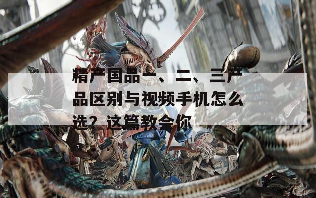 精产国品一、二、三产品区别与视频手机怎么选？这篇教会你