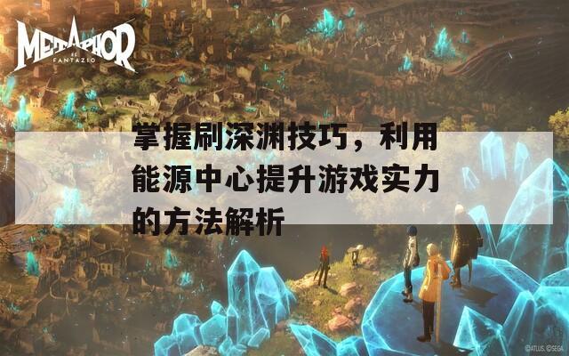 掌握刷深渊技巧，利用能源中心提升游戏实力的方法解析