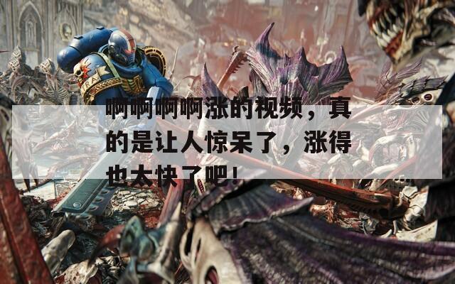 啊啊啊啊涨的视频，真的是让人惊呆了，涨得也太快了吧！
