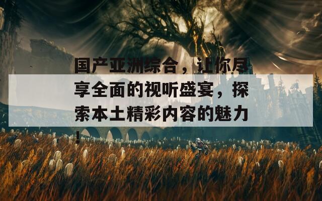 国产亚洲综合，让你尽享全面的视听盛宴，探索本土精彩内容的魅力！