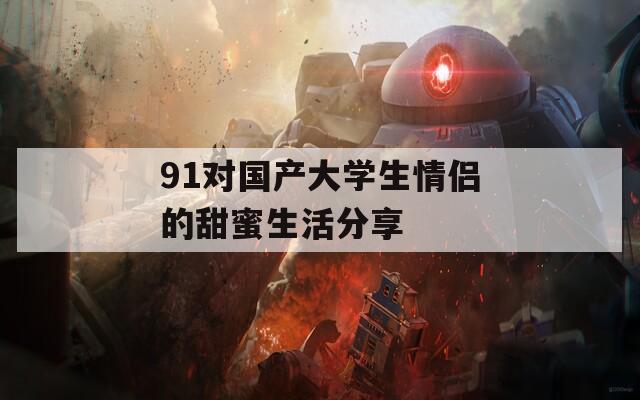 91对国产大学生情侣的甜蜜生活分享