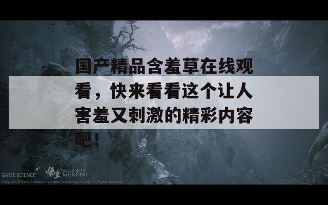 国产精品含羞草在线观看，快来看看这个让人害羞又刺激的精彩内容吧！