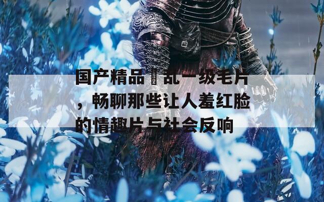 国产精品婬乱一级毛片，畅聊那些让人羞红脸的情趣片与社会反响