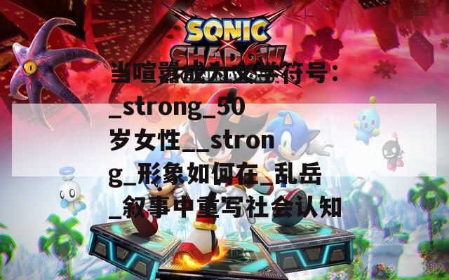 当喧嚣成为文学符号：_strong_50岁女性__strong_形象如何在_乱岳_叙事中重写社会认知