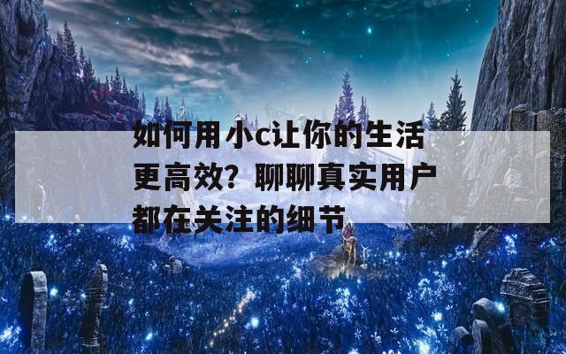 如何用小c让你的生活更高效？聊聊真实用户都在关注的细节