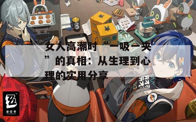 女人高潮时“一吸一夹”的真相：从生理到心理的实用分享